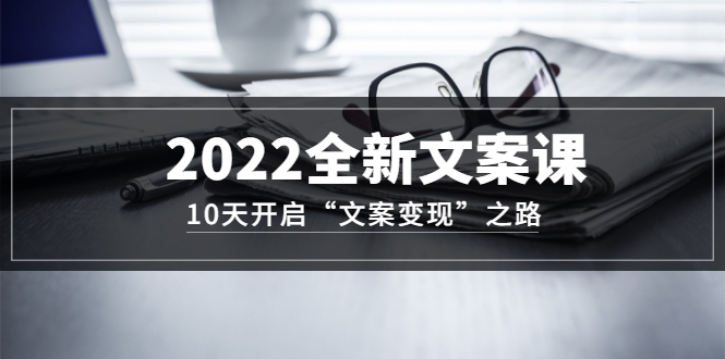 如何写文案赚钱：10天开启“文案变现”之路~2022全新文案课