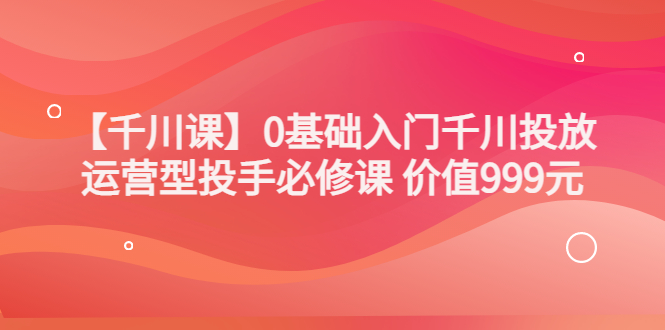 千川怎么投放：交个朋友出品，0基础入门千川投放，运营型投手必修课