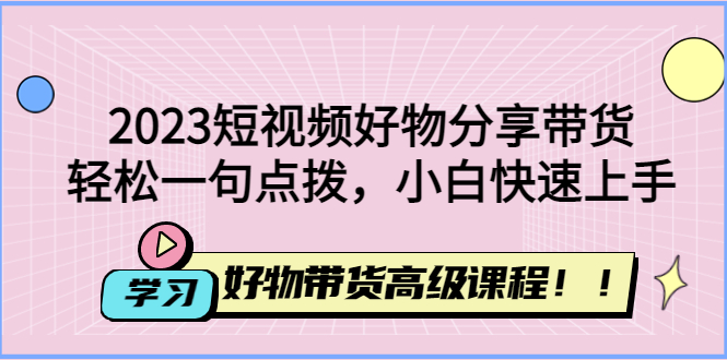 【副业4107期】2023短视频好物分享带货：短视频带货怎么做，好物带货高级课程